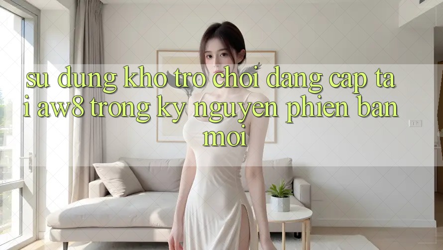 Sử dụng Kho Trò chơi Đẳng Cấp Tại AW8 Trong Kỷ Nguyên Phiên bản mới Sử dụng Kho Trò chơi Đẳng Cấp Tại AW8 Trong Kỷ Nguyên Phiên bản mới