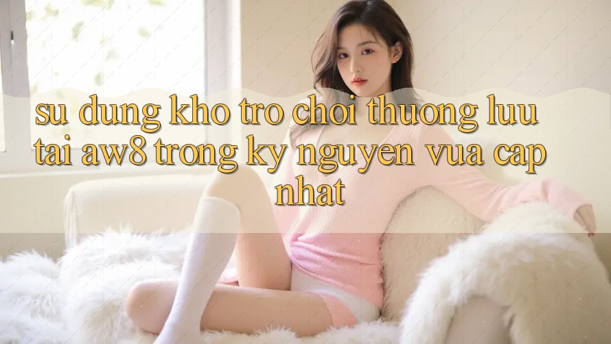 Sử dụng Kho Trò chơi Thượng lưu Tại AW8 Trong Kỷ Nguyên Vừa cập nhật Sử dụng Kho Trò chơi Thượng lưu Tại AW8 Trong Kỷ Nguyên Vừa cập nhật