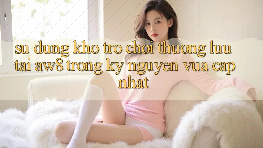 Sử dụng Kho Trò chơi Thượng lưu Tại AW8 Trong Kỷ Nguyên Vừa cập nhật Sử dụng Kho Trò chơi Thượng lưu Tại AW8 Trong Kỷ Nguyên Vừa cập nhật