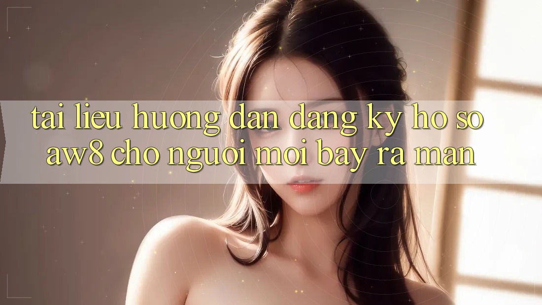 Tài liệu hướng dẫn Đăng Ký Hồ sơ AW8 Cho Người Mới Bày ra màn Tài liệu hướng dẫn Đăng Ký Hồ sơ AW8 Cho Người Mới Bày ra màn