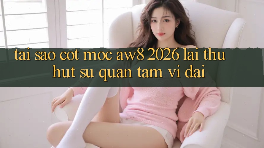 Tại Sao Cột Mốc “AW8 2026” Lại Thu Hút Sự Quan Tâm Vĩ đại?