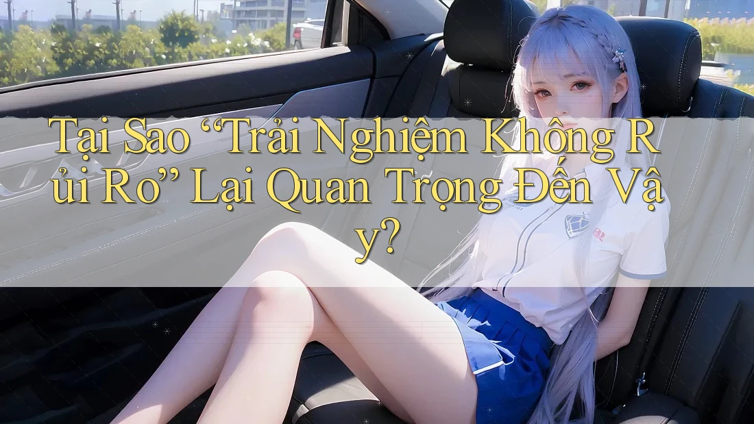 Tại Sao “Trải Nghiệm Không Rủi Ro” Lại Quan Trọng Đến Vậy?