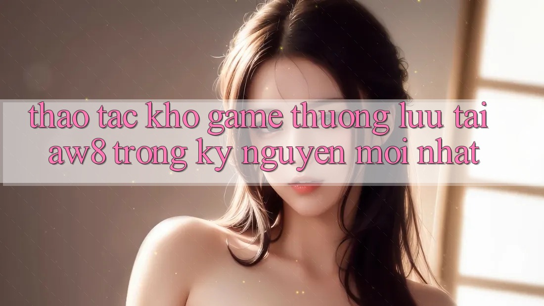 Thao tác Kho Game Thượng lưu Tại AW8 Trong Kỷ Nguyên Mới nhất Thao tác Kho Game Thượng lưu Tại AW8 Trong Kỷ Nguyên Mới nhất