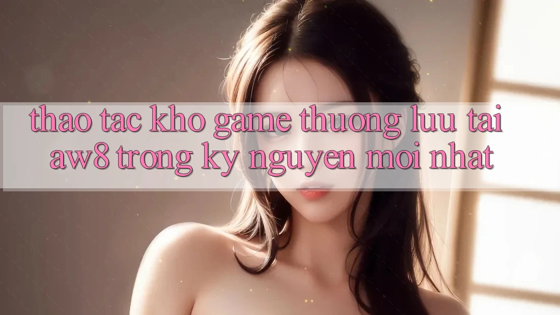 Thao tác Kho Game Thượng lưu Tại AW8 Trong Kỷ Nguyên Mới nhất Thao tác Kho Game Thượng lưu Tại AW8 Trong Kỷ Nguyên Mới nhất