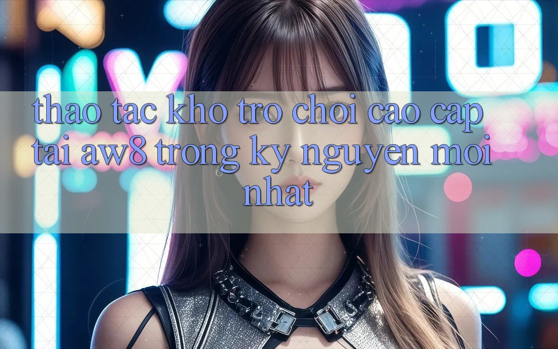 Thao tác Kho Trò chơi Cao cấp Tại AW8 Trong Kỷ Nguyên Mới nhất Thao tác Kho Trò chơi Cao cấp Tại AW8 Trong Kỷ Nguyên Mới nhất