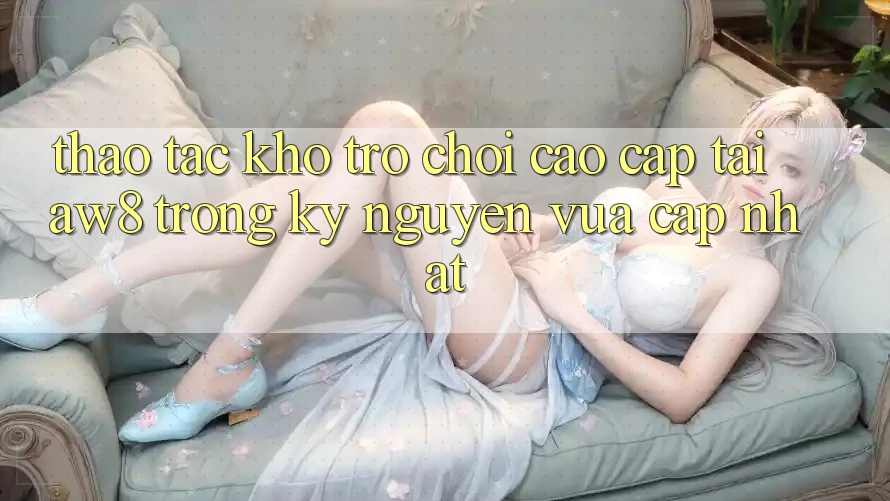 Thao tác Kho Trò chơi Cao cấp Tại AW8 Trong Kỷ Nguyên Vừa cập nhật