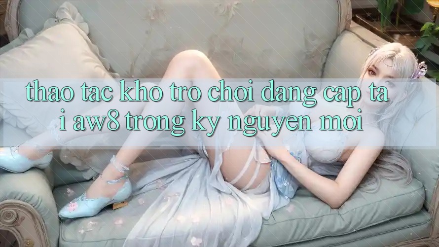 Thao tác Kho Trò chơi Đẳng Cấp Tại AW8 Trong Kỷ Nguyên Mới