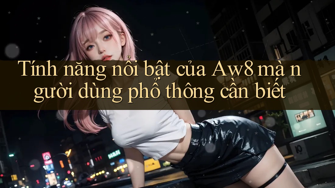 Tính năng nổi bật của Aw8 mà người dùng phổ thông cần biết