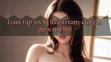 Toàn tập aw8 livestream cùng người nổi bật