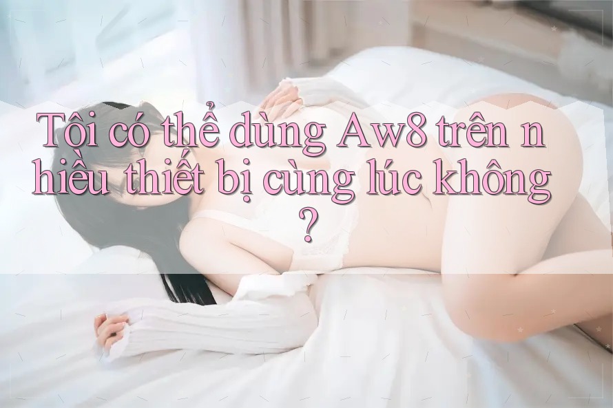 Tôi có thể dùng aw8 trên nhiều thiết bị cùng lúc không? Tôi có thể dùng aw8 trên nhiều thiết bị cùng lúc không?
