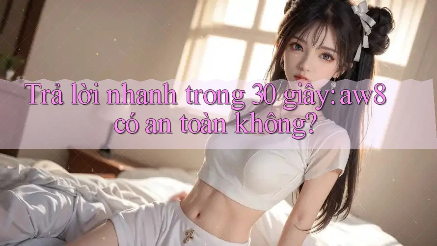 Trả lời nhanh trong 30 giây: aw8 có an toàn không? Trả lời nhanh trong 30 giây: aw8 có an toàn không?