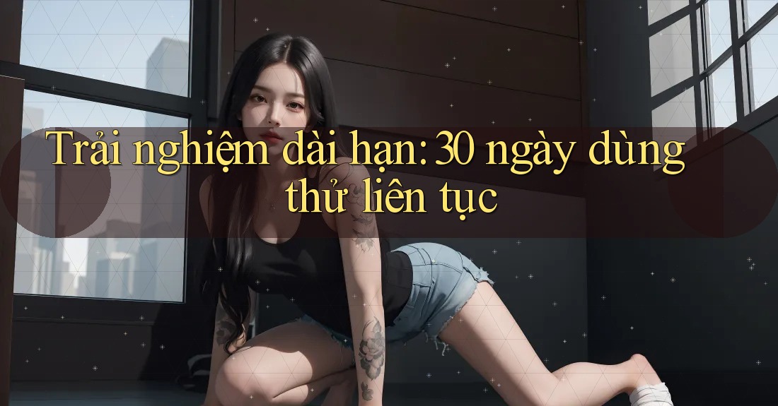 Trải nghiệm dài hạn: 30 ngày dùng thử liên tục