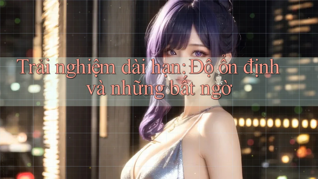 Trải nghiệm dài hạn: Độ ổn định và những bất ngờ Trải nghiệm dài hạn: Độ ổn định và những bất ngờ
