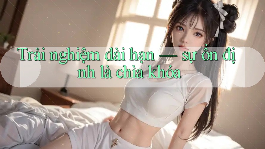 Trải nghiệm dài hạn - Sự ổn định là chìa khóa Trải nghiệm dài hạn - Sự ổn định là chìa khóa