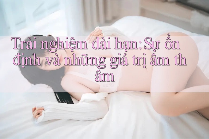 Trải nghiệm dài hạn: Sự ổn định và những giá trị âm thầm Trải nghiệm dài hạn: Sự ổn định và những giá trị âm thầm