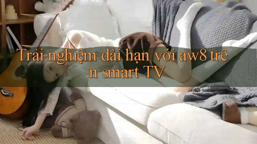 Trải nghiệm dài hạn với aw8 trên smart TV Trải nghiệm dài hạn với aw8 trên smart TV