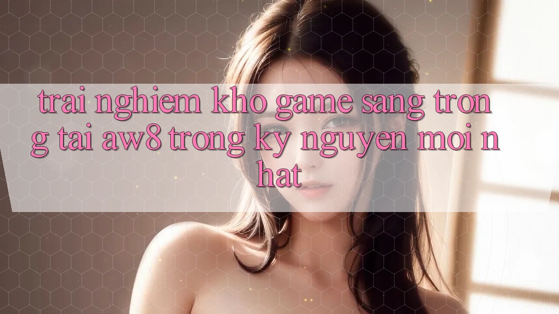 Trải nghiệm Kho Game Sang trọng Tại AW8 Trong Kỷ Nguyên Mới nhất