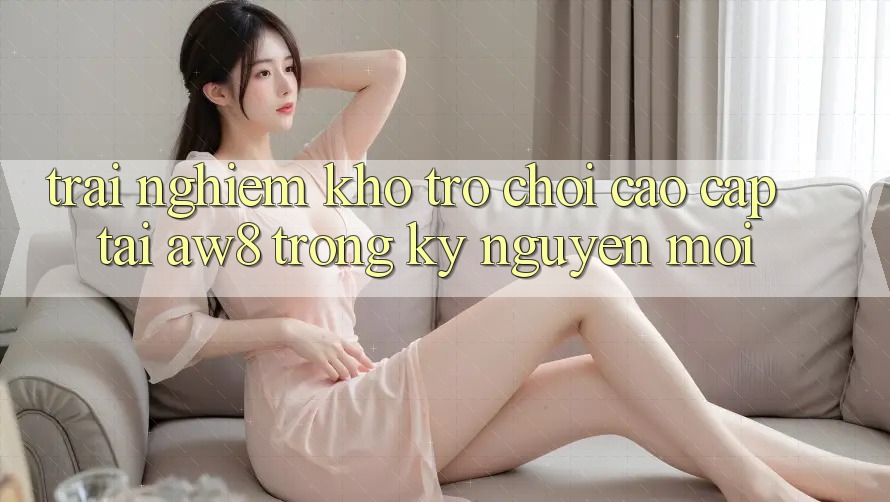 Trải nghiệm Kho Trò chơi Cao cấp Tại AW8 Trong Kỷ Nguyên Mới Trải nghiệm Kho Trò chơi Cao cấp Tại AW8 Trong Kỷ Nguyên Mới