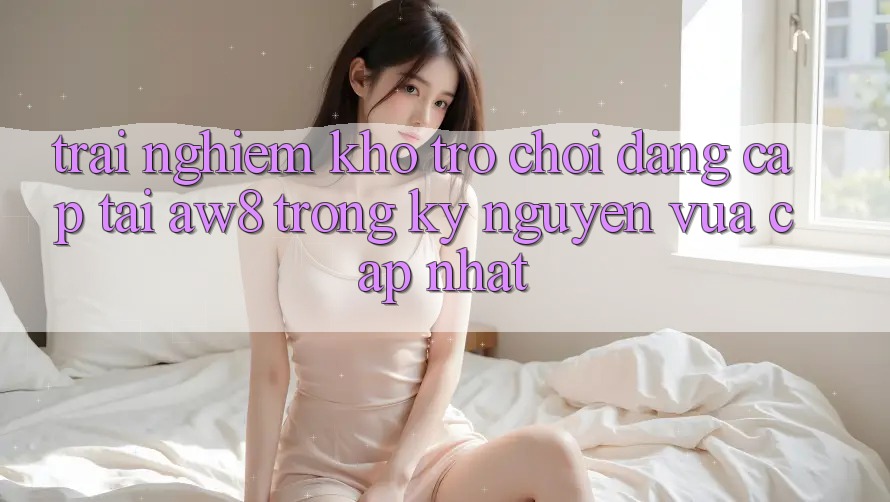 Trải nghiệm Kho Trò chơi Đẳng cấp Tại AW8 Trong Kỷ Nguyên Vừa cập nhật