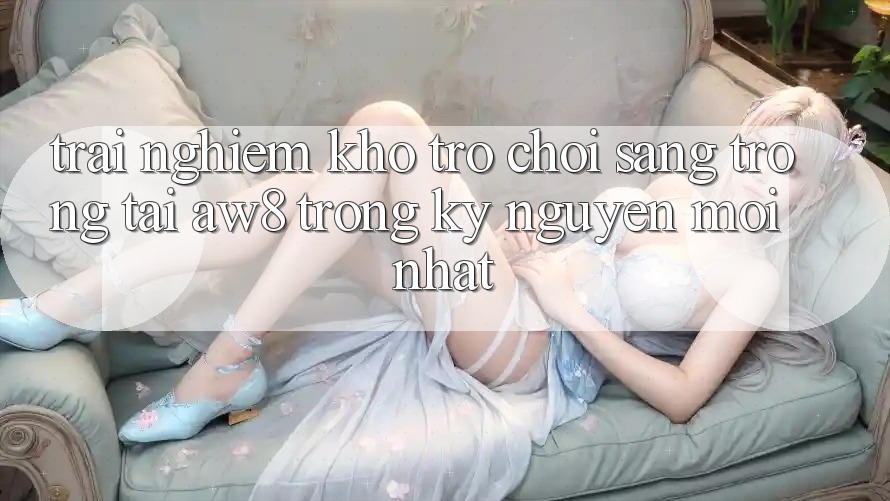 Trải nghiệm Kho Trò chơi Sang trọng Tại AW8 Trong Kỷ Nguyên Mới nhất