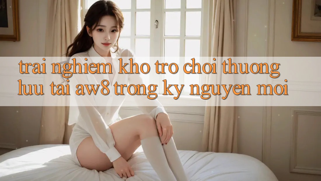 Trải nghiệm Kho Trò chơi Thượng lưu Tại AW8 Trong Kỷ Nguyên Mới