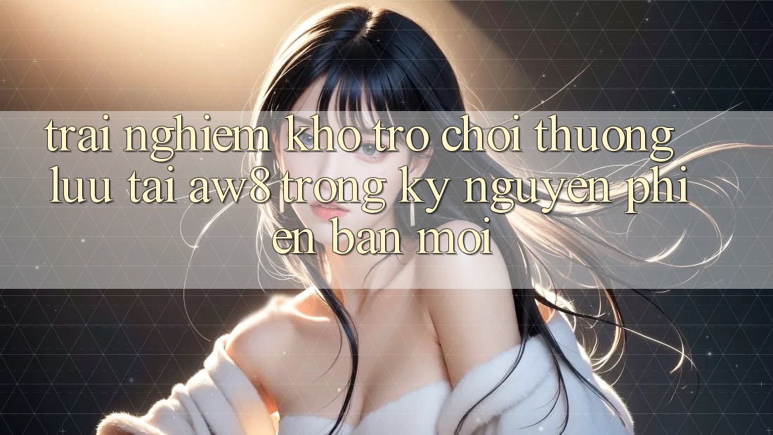 Trải nghiệm Kho Trò chơi Thượng lưu Tại AW8 Trong Kỷ Nguyên Phiên bản mới